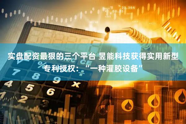实盘配资最狠的三个平台 昱能科技获得实用新型专利授权：“一种灌胶设备”