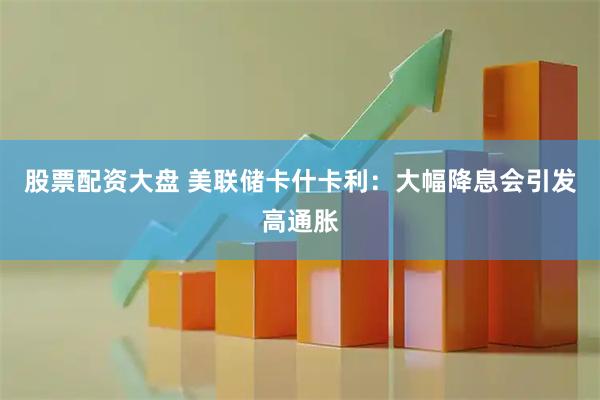 股票配资大盘 美联储卡什卡利：大幅降息会引发高通胀