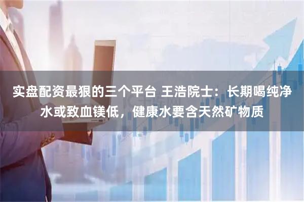 实盘配资最狠的三个平台 王浩院士：长期喝纯净水或致血镁低，健康水要含天然矿物质