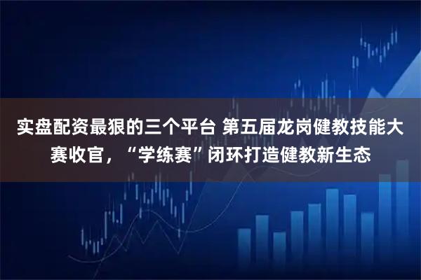 实盘配资最狠的三个平台 第五届龙岗健教技能大赛收官,“学练赛”闭环打造健教新生态