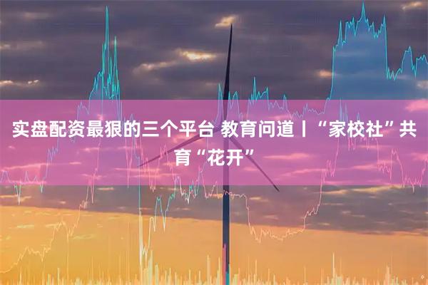实盘配资最狠的三个平台 教育问道丨“家校社”共育“花开”
