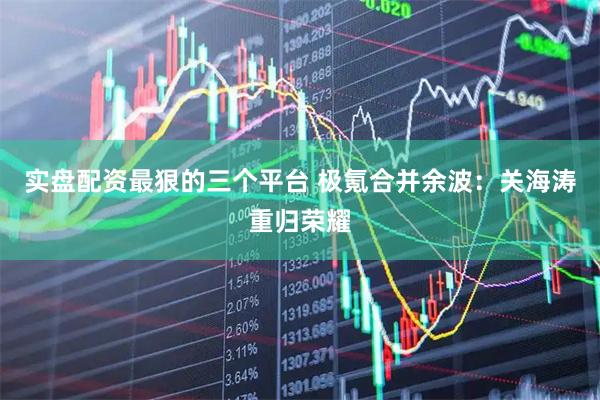 实盘配资最狠的三个平台 极氪合并余波：关海涛重归荣耀