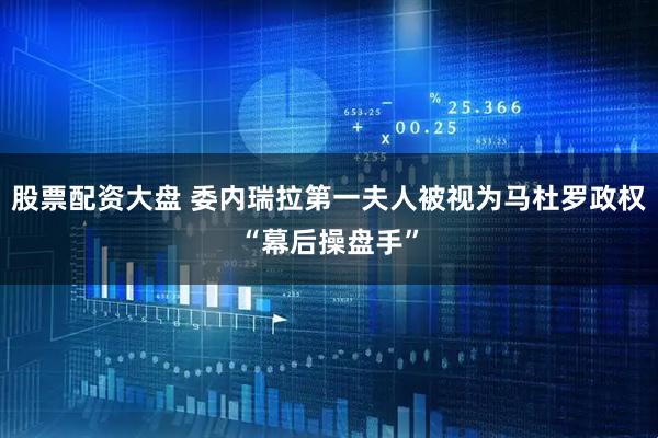 股票配资大盘 委内瑞拉第一夫人被视为马杜罗政权“幕后操盘手”