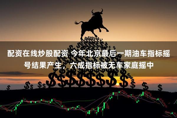 配资在线炒股配资 今年北京最后一期油车指标摇号结果产生，六成指标被无车家庭摇中