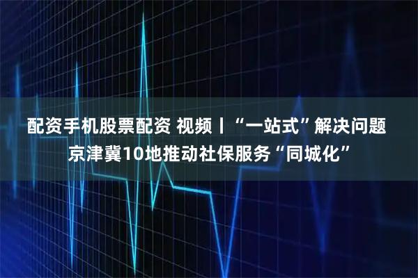配资手机股票配资 视频丨“一站式”解决问题 京津冀10地推动社保服务“同城化”