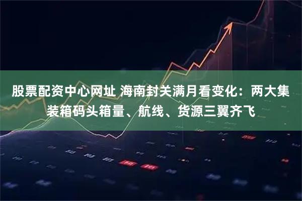 股票配资中心网址 海南封关满月看变化：两大集装箱码头箱量、航线、货源三翼齐飞