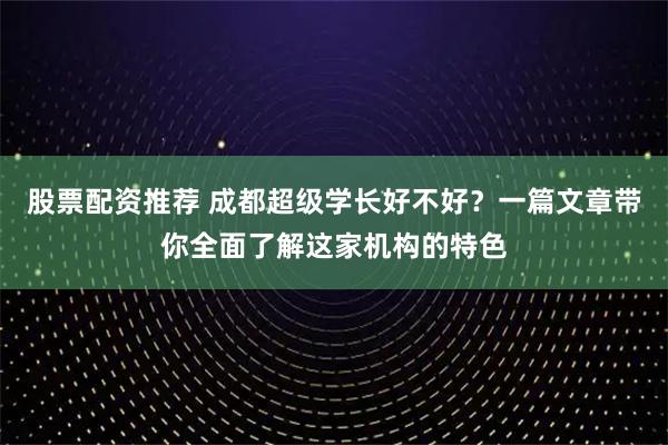 股票配资推荐 成都超级学长好不好？一篇文章带你全面了解这家机构的特色