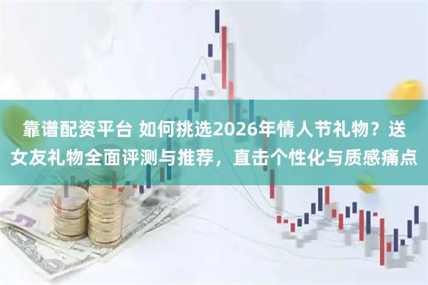 靠谱配资平台 如何挑选2026年情人节礼物？送女友礼物全面评测与推荐，直击个性化与质感痛点