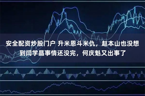 安全配资炒股门户 升米恩斗米仇，赵本山也没想到闫学晶事情还没完，何庆魁又出事了