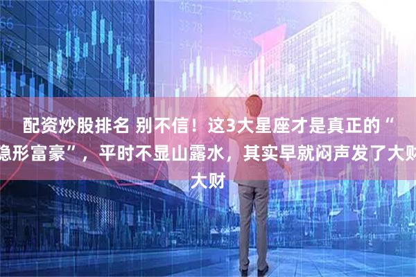 配资炒股排名 别不信！这3大星座才是真正的“隐形富豪”，平时不显山露水，其实早就闷声发了大财