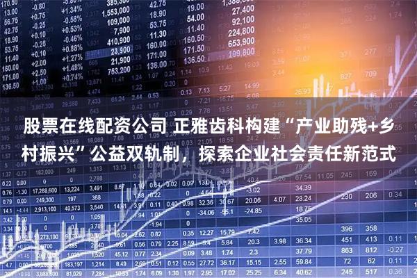 股票在线配资公司 正雅齿科构建“产业助残+乡村振兴”公益双轨制，探索企业社会责任新范式