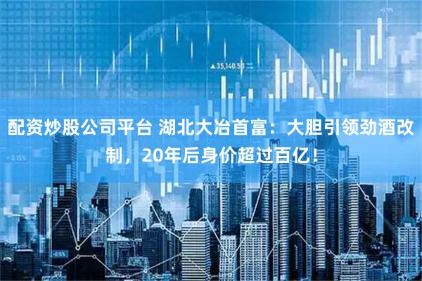 配资炒股公司平台 湖北大冶首富：大胆引领劲酒改制，20年后身价超过百亿！