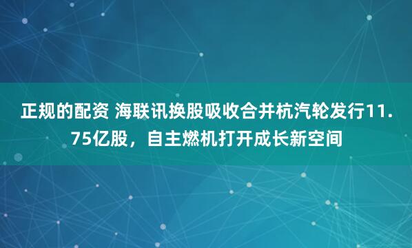 正规的配资 海联讯换股吸收合并杭汽轮发行11.75亿股，自主燃机打开成长新空间