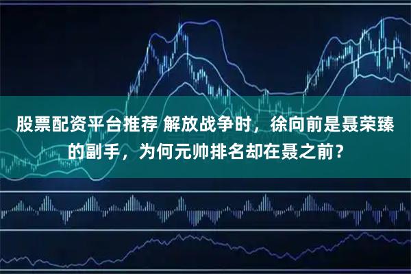 股票配资平台推荐 解放战争时，徐向前是聂荣臻的副手，为何元帅排名却在聂之前？