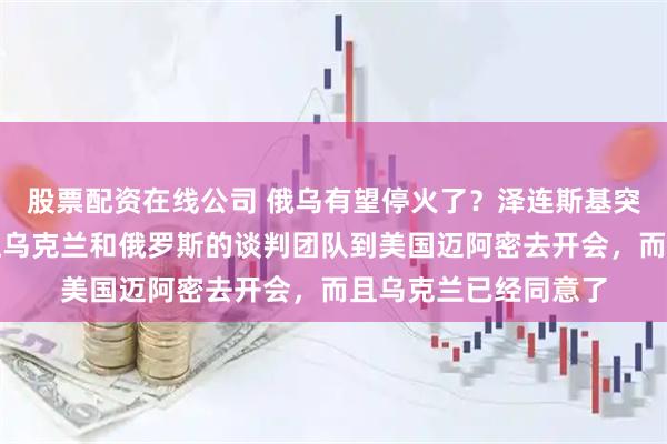 股票配资在线公司 俄乌有望停火了？泽连斯基突然宣布：美国提议让乌克兰和俄罗斯的谈判团队到美国迈阿密去开会，而且乌克兰已经同意了