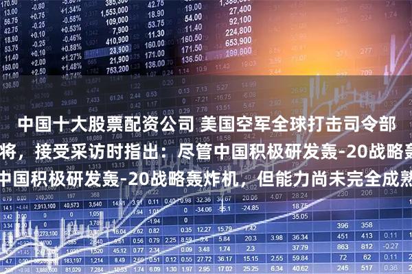 中国十大股票配资公司 美国空军全球打击司令部司令斯蒂芬·戴维斯上将，接受采访时指出：尽管中国积极研发轰-20战略轰炸机，但能力尚未完全成熟