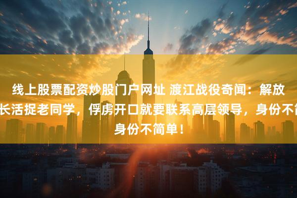 线上股票配资炒股门户网址 渡江战役奇闻：解放军团长活捉老同学，俘虏开口就要联系高层领导，身份不简单！