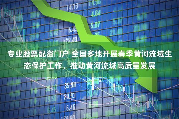 专业股票配资门户 全国多地开展春季黄河流域生态保护工作，推动黄河流域高质量发展