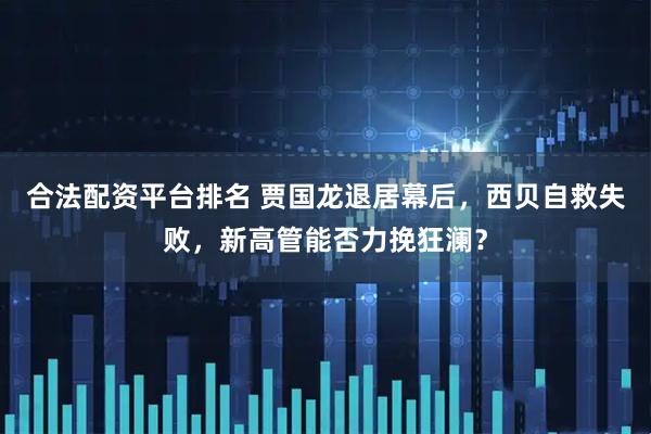 合法配资平台排名 贾国龙退居幕后，西贝自救失败，新高管能否力挽狂澜？