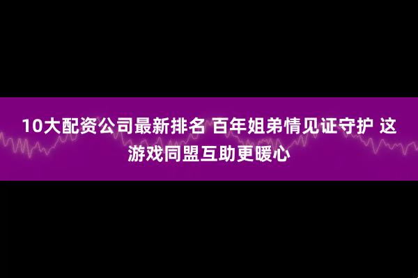 10大配资公司最新排名 百年姐弟情见证守护 这游戏同盟互助更暖心