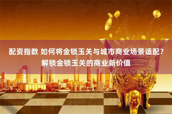配资指数 如何将金锁玉关与城市商业场景适配?解锁金锁玉关的商业新价值