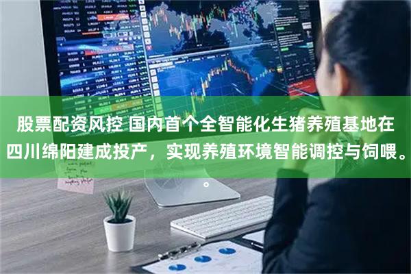 股票配资风控 国内首个全智能化生猪养殖基地在四川绵阳建成投产,实现养殖环境智能调控与饲喂。