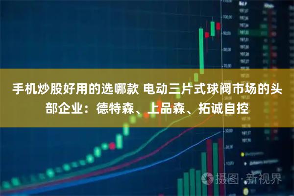 手机炒股好用的选哪款 电动三片式球阀市场的头部企业:德特森、上品森、拓诚自控