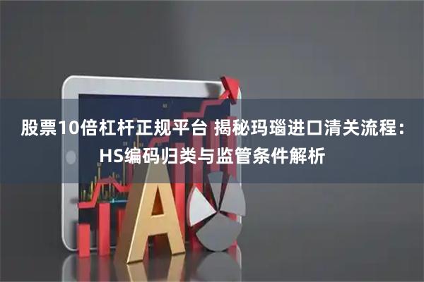 股票10倍杠杆正规平台 揭秘玛瑙进口清关流程：HS编码归类与监管条件解析