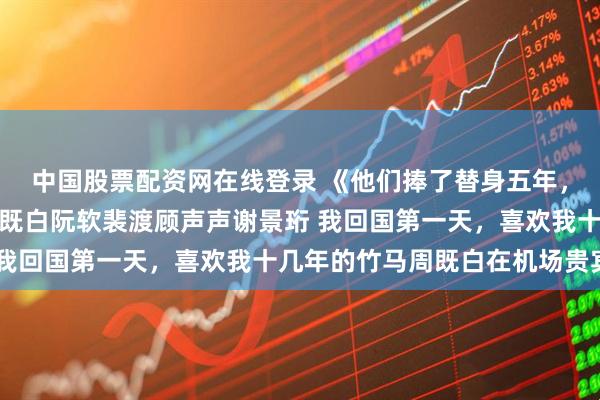 中国股票配资网在线登录 《他们捧了替身五年，我转头回国结婚了》周既白阮软裴渡顾声声谢景珩 我回国第一天，喜欢我十几年的竹马周既白在机场贵宾