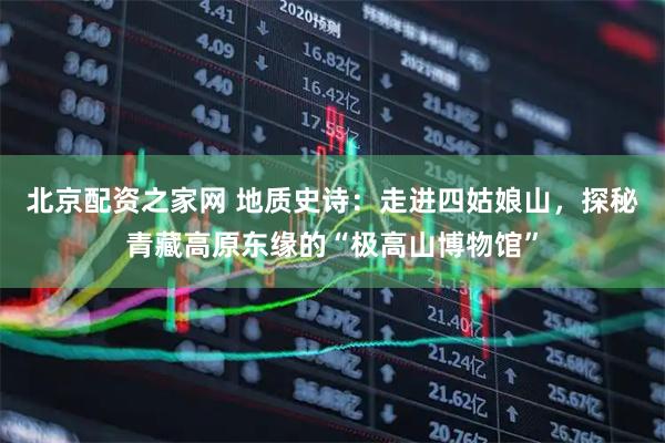 北京配资之家网 地质史诗：走进四姑娘山，探秘青藏高原东缘的“极高山博物馆”