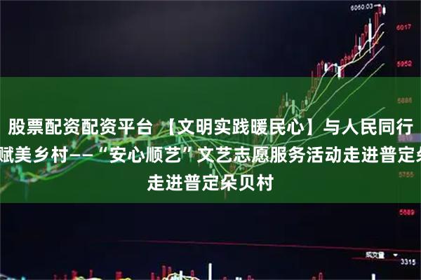 股票配资配资平台 【文明实践暖民心】与人民同行·艺术赋美乡村——“安心顺艺”文艺志愿服务活动走进普定朵贝村