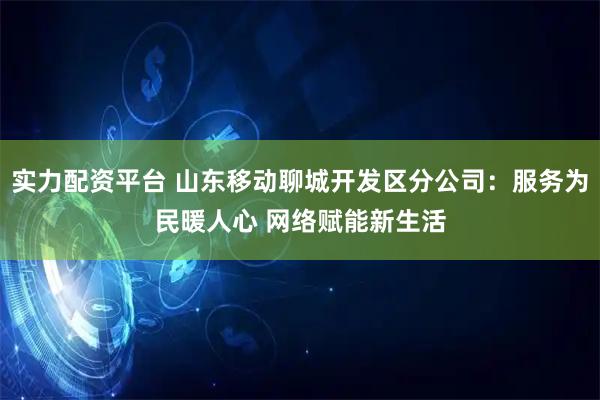 实力配资平台 山东移动聊城开发区分公司：服务为民暖人心 网络赋能新生活