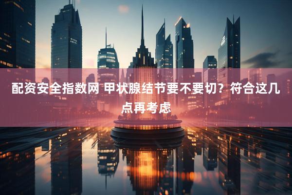 配资安全指数网 甲状腺结节要不要切？符合这几点再考虑