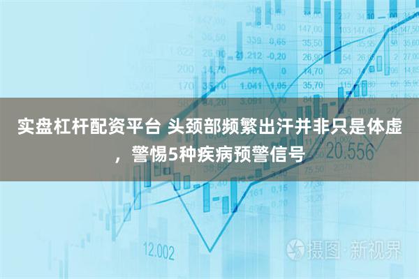 实盘杠杆配资平台 头颈部频繁出汗并非只是体虚，警惕5种疾病预警信号
