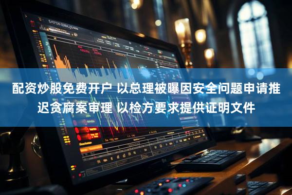 配资炒股免费开户 以总理被曝因安全问题申请推迟贪腐案审理 以检方要求提供证明文件