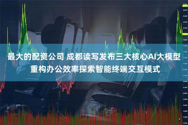 最大的配资公司 成都读写发布三大核心AI大模型 重构办公效率探索智能终端交互模式