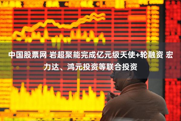 中国股票网 岩超聚能完成亿元级天使+轮融资 宏力达、鸿元投资等联合投资
