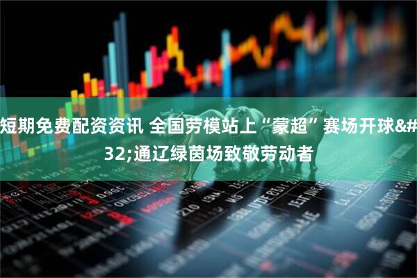 短期免费配资资讯 全国劳模站上“蒙超”赛场开球 通辽绿茵场致敬劳动者