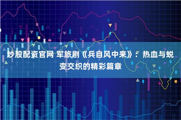 炒股配资官网 军旅剧《兵自风中来》：热血与蜕变交织的精彩篇章