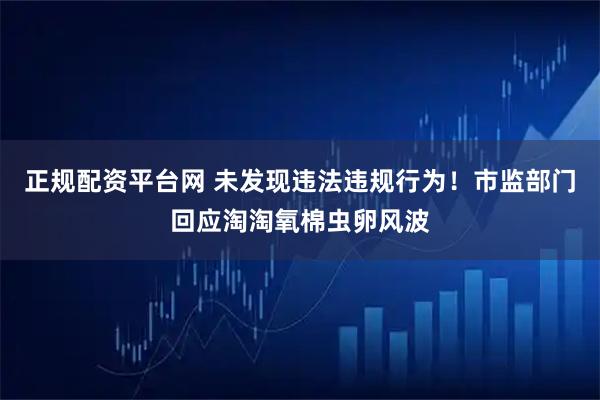 正规配资平台网 未发现违法违规行为！市监部门回应淘淘氧棉虫卵风波